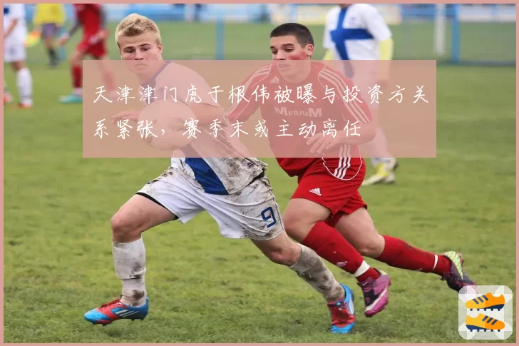 天津津门虎于根伟被曝与投资方关系紧张,赛季末或主动离任