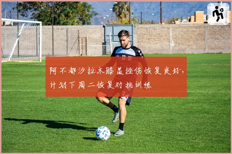 阿不都沙拉木膝盖挫伤恢复良好，计划下周二恢复对抗训练