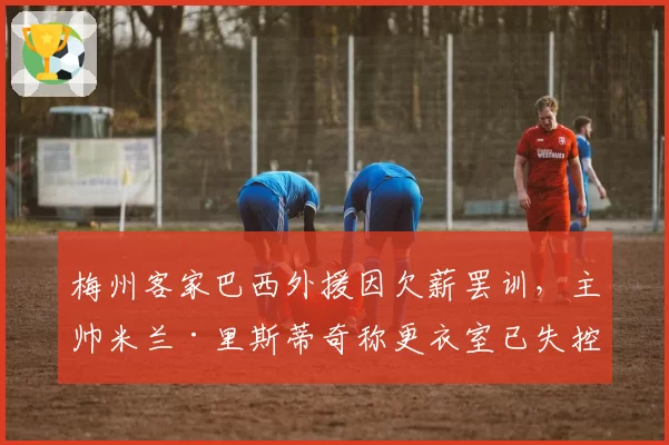 梅州客家巴西外援因欠薪罢训，主帅米兰·里斯蒂奇称更衣室已失控