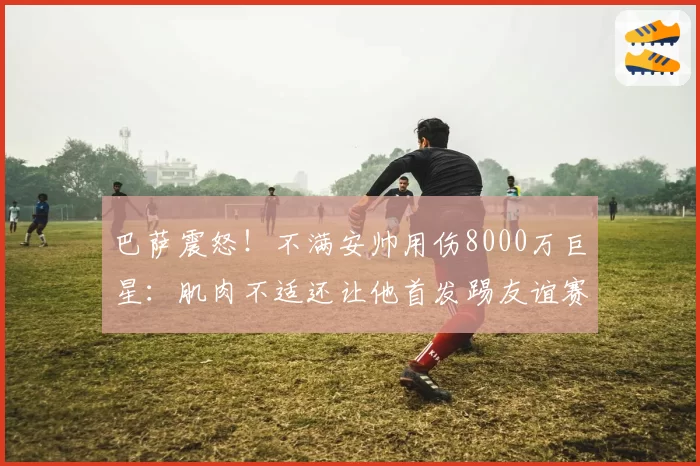 巴萨震怒！不满安帅用伤8000万巨星：肌肉不适还让他首发踢友谊赛