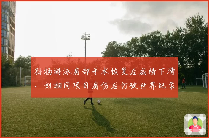 孙杨游泳肩部手术恢复后成绩下滑，刘湘同项目肩伤后打破世界纪录形成对比