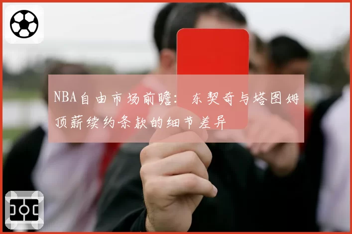 NBA自由市场前瞻：东契奇与塔图姆顶薪续约条款的细节差异