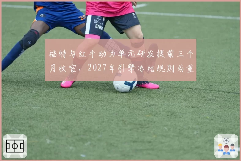 福特与红牛动力单元研发提前三个月收官，2027年引擎冻结规则或重塑车队争冠秩序