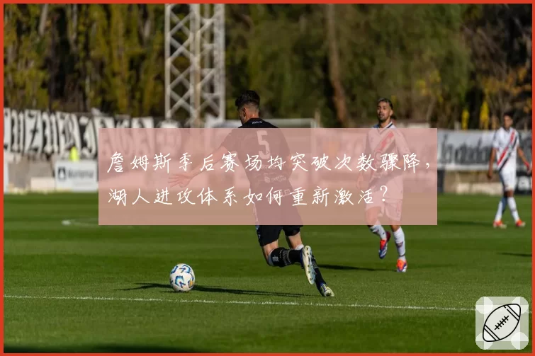 詹姆斯季后赛场均突破次数骤降，湖人进攻体系如何重新激活？