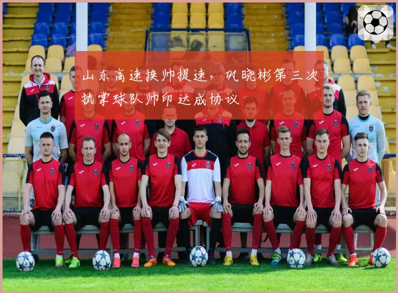 山东高速换帅提速，巩晓彬第三次执掌球队帅印达成协议