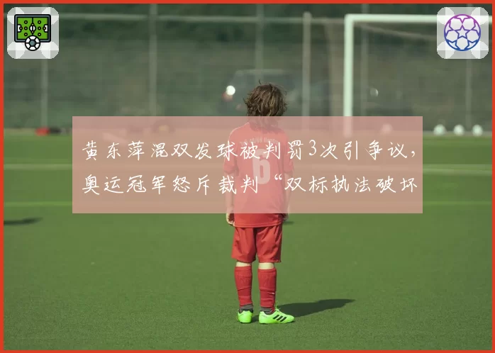 黄东萍混双发球被判罚3次引争议,奥运冠军怒斥裁判“双标执法破坏比赛平衡”