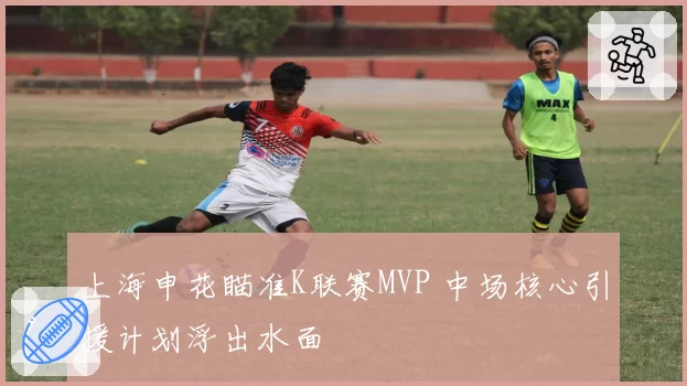 上海申花瞄准K联赛MVP 中场核心引援计划浮出水面