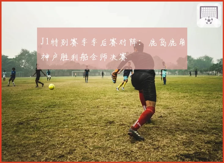 J1特别赛季季后赛对阵：鹿岛鹿角神户胜利船会师决赛