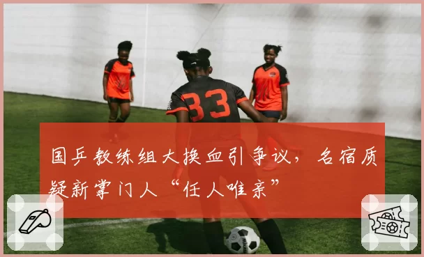 国乒教练组大换血引争议，名宿质疑新掌门人“任人唯亲”