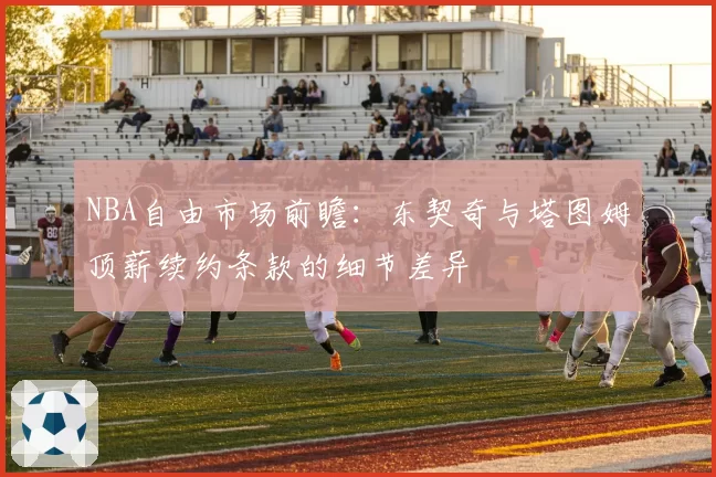 NBA自由市场前瞻：东契奇与塔图姆顶薪续约条款的细节差异