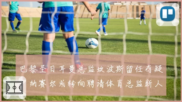 巴黎圣日耳曼总监坎波斯留任存疑，纳赛尔或转向聘请体育总监新人选