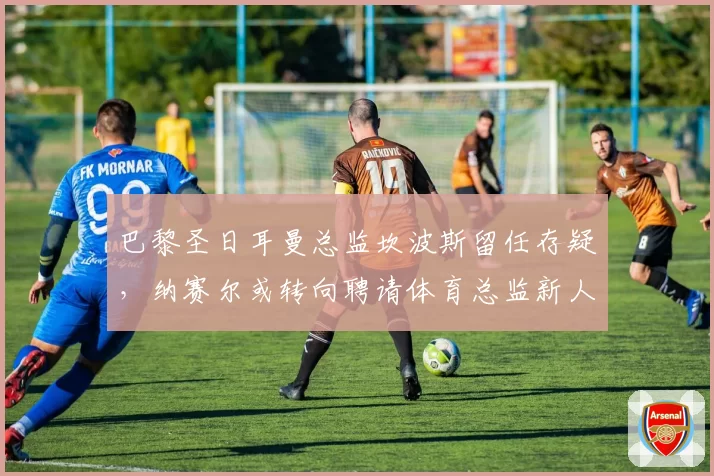 巴黎圣日耳曼总监坎波斯留任存疑，纳赛尔或转向聘请体育总监新人选