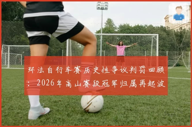 环法自行车赛历史性争议判罚回顾：2026年高山赛段冠军归属再起波澜
