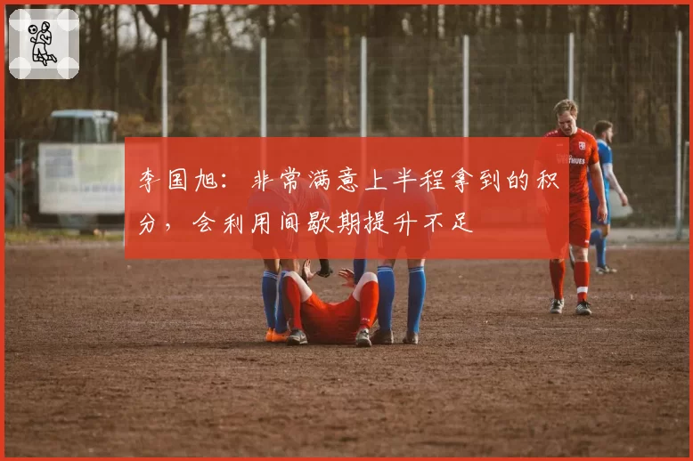 李国旭：非常满意上半程拿到的积分，会利用间歇期提升不足
