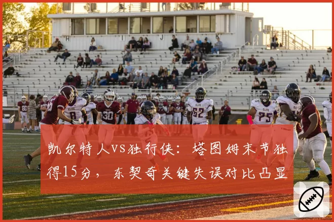 凯尔特人vs独行侠：塔图姆末节独得15分，东契奇关键失误对比凸显领袖差距