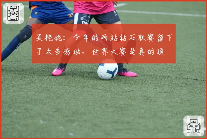 吴艳妮:今年的两站钻石联赛留下了太多感动,世界大赛是真的顶