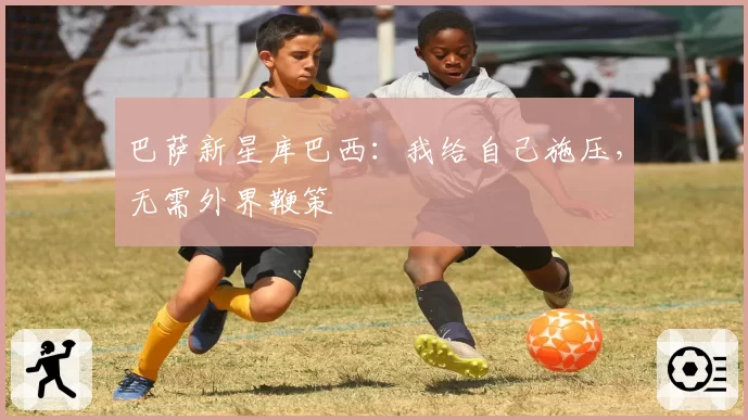 巴萨新星库巴西：我给自己施压，无需外界鞭策