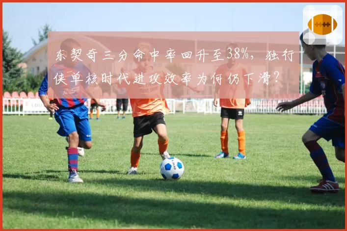 东契奇三分命中率回升至38%，独行侠单核时代进攻效率为何仍下滑？