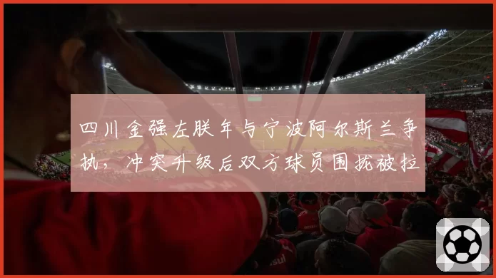 四川金强左朕年与宁波阿尔斯兰争执，冲突升级后双方球员围拢被拉开