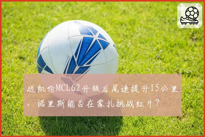 迈凯伦MCL62升级后尾速提升15公里，诺里斯能否在蒙扎挑战红牛？