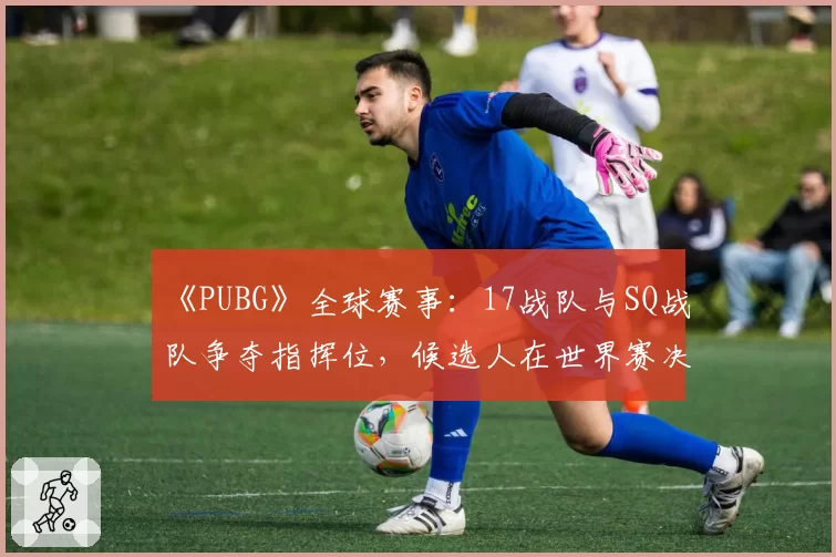 《PUBG》全球赛事：17战队与SQ战队争夺指挥位，候选人在世界赛决赛圈的决策成功率分析