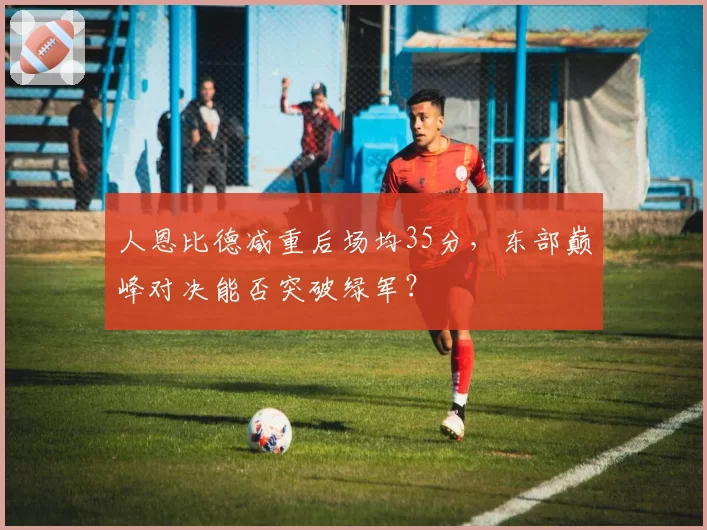 人恩比德减重后场均35分，东部巅峰对决能否突破绿军？
