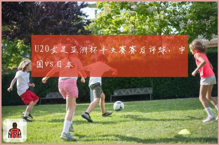 U20女足亚洲杯半决赛赛后评球，中国vs日本