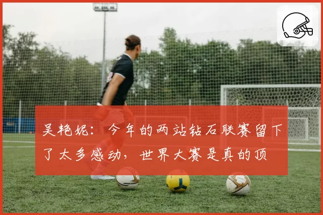 吴艳妮:今年的两站钻石联赛留下了太多感动,世界大赛是真的顶