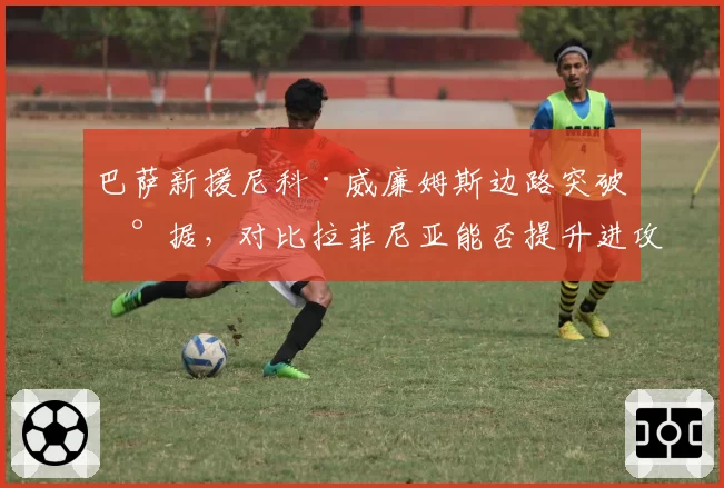 巴萨新援尼科·威廉姆斯边路突破数据，对比拉菲尼亚能否提升进攻宽度