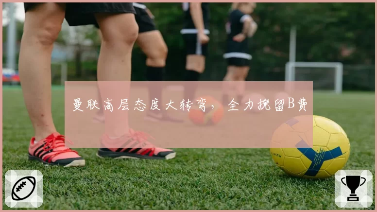 曼联高层态度大转弯，全力挽留B费