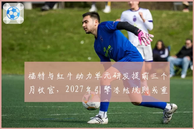 福特与红牛动力单元研发提前三个月收官,2027年引擎冻结规则或重塑车队争冠秩序