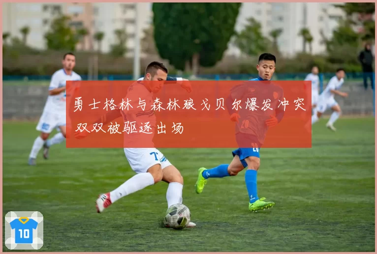 勇士格林与森林狼戈贝尔爆发冲突 双双被驱逐出场