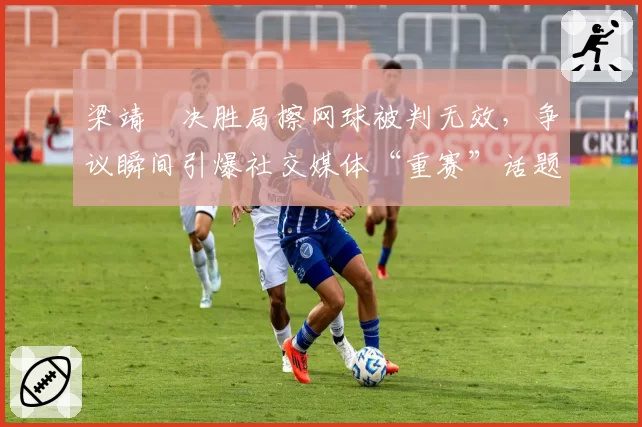 梁靖崑决胜局擦网球被判无效，争议瞬间引爆社交媒体“重赛”话题