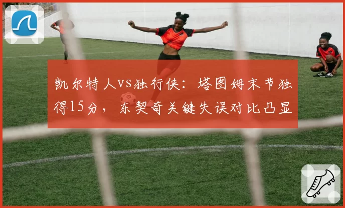凯尔特人vs独行侠：塔图姆末节独得15分，东契奇关键失误对比凸显领袖差距