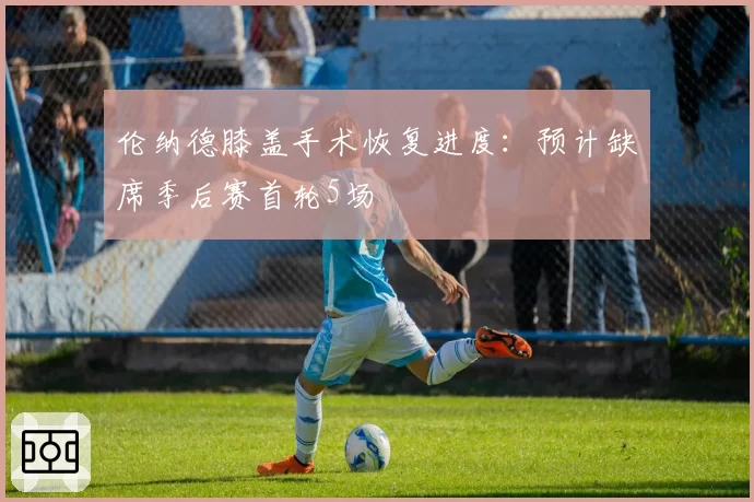 伦纳德膝盖手术恢复进度:预计缺席季后赛首轮5场