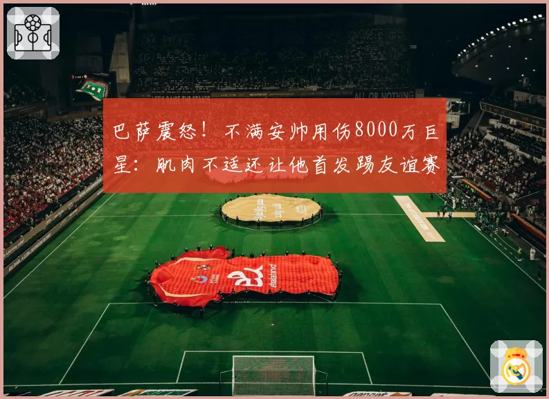 巴萨震怒！不满安帅用伤8000万巨星：肌肉不适还让他首发踢友谊赛