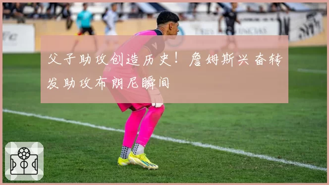 父子助攻创造历史！詹姆斯兴奋转发助攻布朗尼瞬间