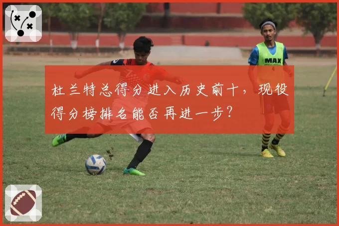 杜兰特总得分进入历史前十，现役得分榜排名能否再进一步？