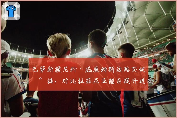 巴萨新援尼科·威廉姆斯边路突破数据，对比拉菲尼亚能否提升进攻宽度