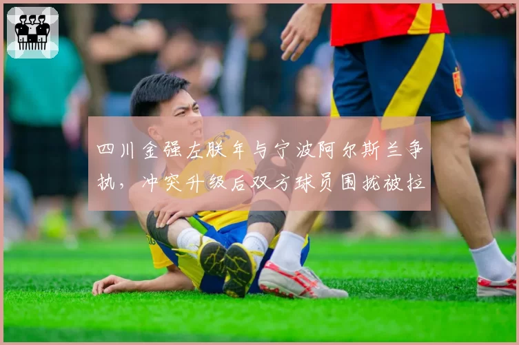 四川金强左朕年与宁波阿尔斯兰争执，冲突升级后双方球员围拢被拉开