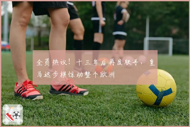 全员热议!十三年后再度联手,皇马这步棋惊动整个欧洲
