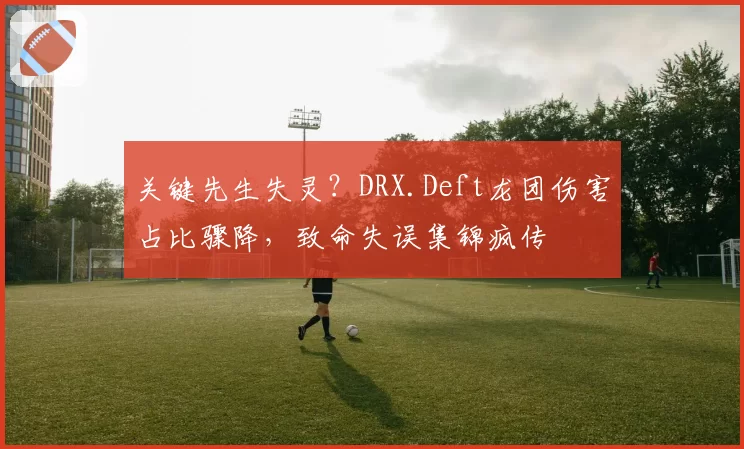 关键先生失灵？DRX.Deft龙团伤害占比骤降，致命失误集锦疯传