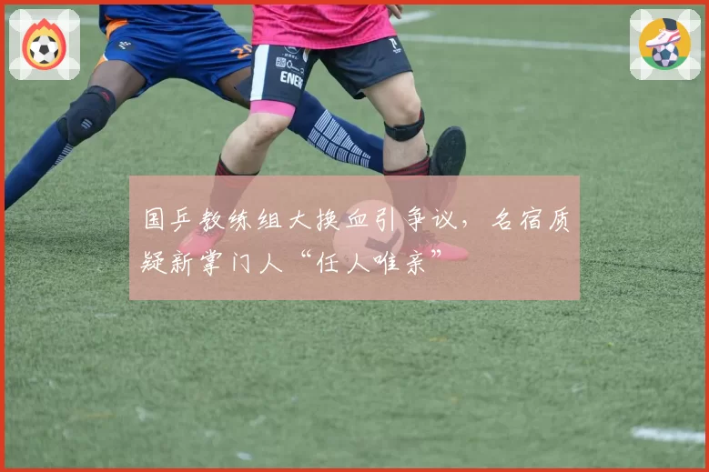 国乒教练组大换血引争议,名宿质疑新掌门人“任人唯亲”