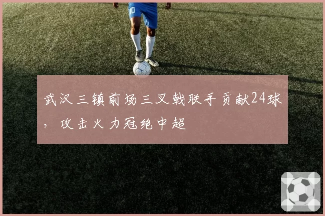 武汉三镇前场三叉戟联手贡献24球，攻击火力冠绝中超