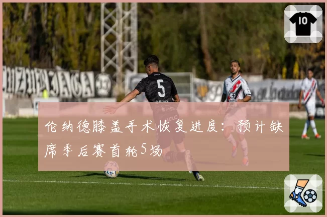 伦纳德膝盖手术恢复进度:预计缺席季后赛首轮5场