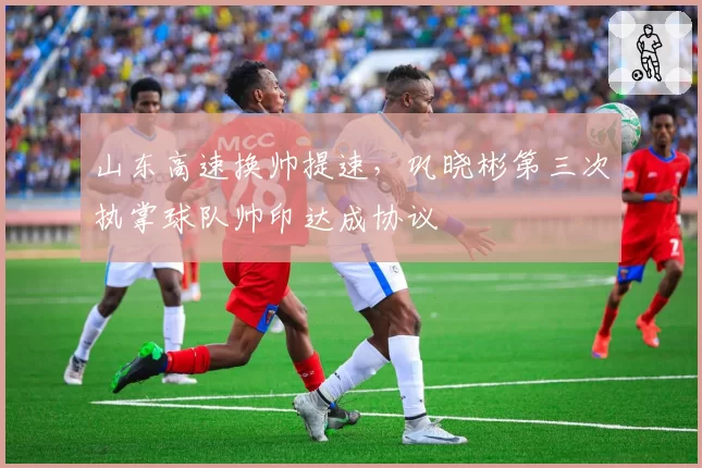 山东高速换帅提速，巩晓彬第三次执掌球队帅印达成协议