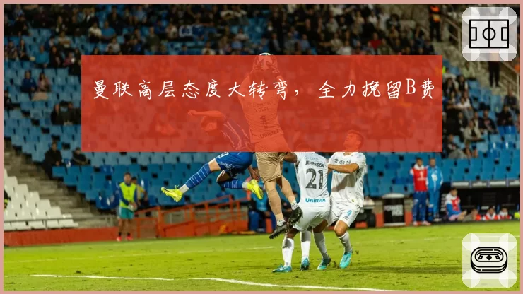 曼联高层态度大转弯，全力挽留B费