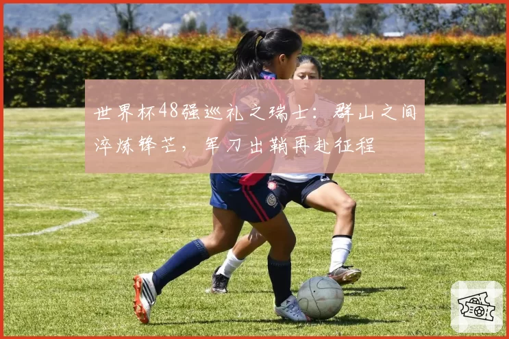 世界杯48强巡礼之瑞士：群山之间淬炼锋芒，军刀出鞘再赴征程