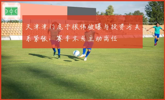 天津津门虎于根伟被曝与投资方关系紧张,赛季末或主动离任