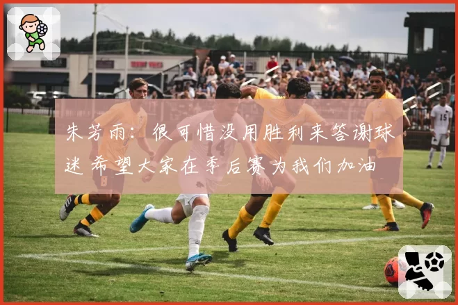 朱芳雨：很可惜没用胜利来答谢球迷 希望大家在季后赛为我们加油